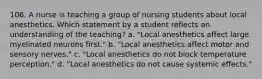 106. A nurse is teaching a group of nursing students about local anesthetics. Which statement by a student reflects an understanding of the teaching? a. "Local anesthetics affect large myelinated neurons first." b. "Local anesthetics affect motor and sensory nerves." c. "Local anesthetics do not block temperature perception." d. "Local anesthetics do not cause systemic effects."