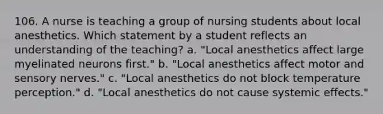 106. A nurse is teaching a group of nursing students about local anesthetics. Which statement by a student reflects an understanding of the teaching? a. "Local anesthetics affect large myelinated neurons first." b. "Local anesthetics affect motor and sensory nerves." c. "Local anesthetics do not block temperature perception." d. "Local anesthetics do not cause systemic effects."