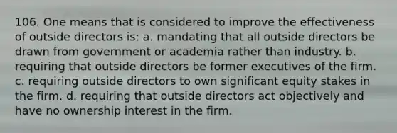 106. One means that is considered to improve the effectiveness of outside directors is: a. mandating that all outside directors be drawn from government or academia rather than industry. b. requiring that outside directors be former executives of the firm. c. requiring outside directors to own significant equity stakes in the firm. d. requiring that outside directors act objectively and have no ownership interest in the firm.