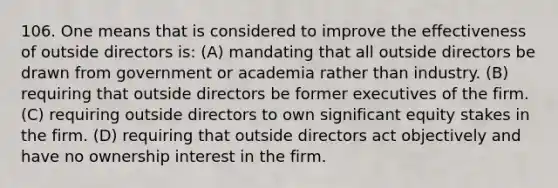 106. One means that is considered to improve the effectiveness of outside directors is: (A) mandating that all outside directors be drawn from government or academia rather than industry. (B) requiring that outside directors be former executives of the firm. (C) requiring outside directors to own significant equity stakes in the firm. (D) requiring that outside directors act objectively and have no ownership interest in the firm.