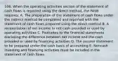 106. When the operating activities section of the statement of cash flows is reported using the direct method, the FASB requires: A. The preparation of the statement of cash flows under the indirect method be completed and reported with the statement of cash flows prepared using the direct method B. A reconciliation of net income to net cash provided or used by operating activities C. Footnotes to the financial statements disclosing the difference between net income and the cash provided or used by financing activities D. The income statement to be prepared under the cash basis of accounting E. Noncash investing and financing activities must be included in the statement of cash flows