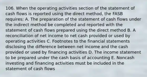 106. When the operating activities section of the statement of cash flows is reported using the direct method, the FASB requires: A. The preparation of the statement of cash flows under the indirect method be completed and reported with the statement of cash flows prepared using the direct method B. A reconciliation of net income to net cash provided or used by operating activities C. Footnotes to the financial statements disclosing the difference between net income and the cash provided or used by financing activities D. The income statement to be prepared under the cash basis of accounting E. Noncash investing and financing activities must be included in the statement of cash flows