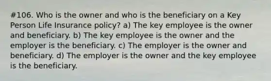 #106. Who is the owner and who is the beneficiary on a Key Person Life Insurance policy? a) The key employee is the owner and beneficiary. b) The key employee is the owner and the employer is the beneficiary. c) The employer is the owner and beneficiary. d) The employer is the owner and the key employee is the beneficiary.