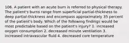 106. A patient with an acute burn is referred to physical therapy. The patient's burns range from superficial partial-thickness to deep partial-thickness and encompass approximately 35 percent of the patient's body. Which of the following findings would be most predictable based on the patient's injury? 1. increased oxygen consumption 2. decreased minute ventilation 3. increased intravascular fluid 4. decreased core temperature