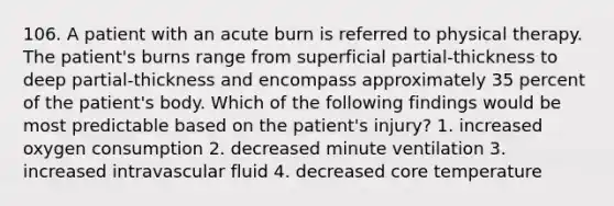 106. A patient with an acute burn is referred to physical therapy. The patient's burns range from superficial partial-thickness to deep partial-thickness and encompass approximately 35 percent of the patient's body. Which of the following findings would be most predictable based on the patient's injury? 1. increased oxygen consumption 2. decreased minute ventilation 3. increased intravascular fluid 4. decreased core temperature