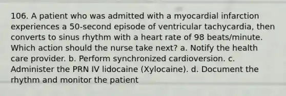 106. A patient who was admitted with a myocardial infarction experiences a 50-second episode of ventricular tachycardia, then converts to sinus rhythm with a heart rate of 98 beats/minute. Which action should the nurse take next? a. Notify the health care provider. b. Perform synchronized cardioversion. c. Administer the PRN IV lidocaine (Xylocaine). d. Document the rhythm and monitor the patient