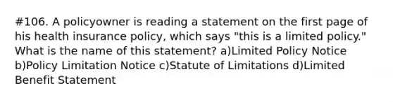 #106. A policyowner is reading a statement on the first page of his health insurance policy, which says "this is a limited policy." What is the name of this statement? a)Limited Policy Notice b)Policy Limitation Notice c)Statute of Limitations d)Limited Benefit Statement