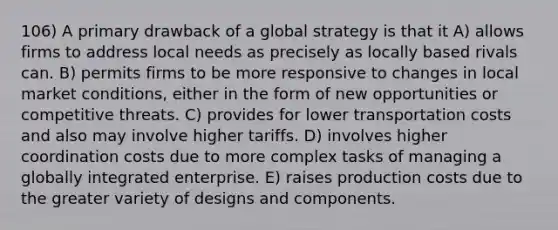 106) A primary drawback of a global strategy is that it A) allows firms to address local needs as precisely as locally based rivals can. B) permits firms to be more responsive to changes in local market conditions, either in the form of new opportunities or competitive threats. C) provides for lower transportation costs and also may involve higher tariffs. D) involves higher coordination costs due to more complex tasks of managing a globally integrated enterprise. E) raises production costs due to the greater variety of designs and components.