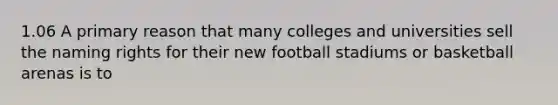 1.06 A primary reason that many colleges and universities sell the naming rights for their new football stadiums or basketball arenas is to