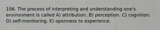 106. The process of interpreting and understanding one's environment is called A) attribution. B) perception. C) cognition. D) self-monitoring. E) openness to experience.