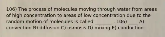 106) The process of molecules moving through water from areas of high concentration to areas of low concentration due to the random motion of molecules is called ________. 106) ____ A) convection B) diffusion C) osmosis D) mixing E) conduction