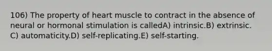 106) The property of heart muscle to contract in the absence of neural or hormonal stimulation is calledA) intrinsic.B) extrinsic. C) automaticity.D) self-replicating.E) self-starting.