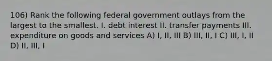 106) Rank the following federal government outlays from the largest to the smallest. I. debt interest II. transfer payments III. expenditure on goods and services A) I, II, III B) III, II, I C) III, I, II D) II, III, I