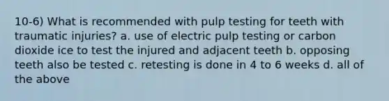 10-6) What is recommended with pulp testing for teeth with traumatic injuries? a. use of electric pulp testing or carbon dioxide ice to test the injured and adjacent teeth b. opposing teeth also be tested c. retesting is done in 4 to 6 weeks d. all of the above