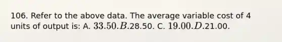 106. Refer to the above data. The average variable cost of 4 units of output is: A. 33.50. B.28.50. C. 19.00. D.21.00.