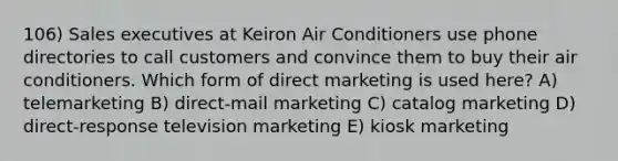 106) Sales executives at Keiron Air Conditioners use phone directories to call customers and convince them to buy their air conditioners. Which form of direct marketing is used here? A) telemarketing B) direct-mail marketing C) catalog marketing D) direct-response television marketing E) kiosk marketing