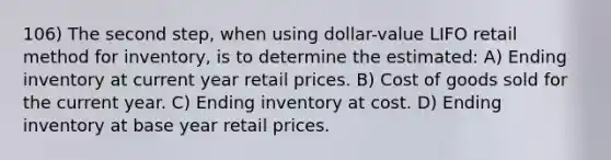 106) The second step, when using dollar-value LIFO retail method for inventory, is to determine the estimated: A) Ending inventory at current year retail prices. B) Cost of goods sold for the current year. C) Ending inventory at cost. D) Ending inventory at base year retail prices.