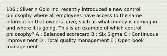 106 : Silver n Gold Inc. recently introduced a new control philosophy where all employees have access to the same information that owners have, such as what money is coming in and where it is going. This is an example of which control philosophy? A : Balanced scorecard B : Six Sigma C : Continuous improvement D : Total quality management E : Open-book management