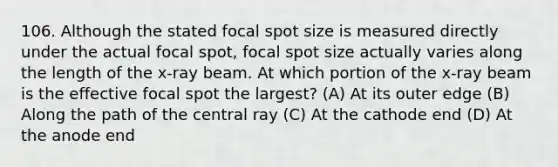 106. Although the stated focal spot size is measured directly under the actual focal spot, focal spot size actually varies along the length of the x-ray beam. At which portion of the x-ray beam is the effective focal spot the largest? (A) At its outer edge (B) Along the path of the central ray (C) At the cathode end (D) At the anode end