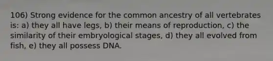 106) Strong evidence for the common ancestry of all vertebrates is: a) they all have legs, b) their means of reproduction, c) the similarity of their embryological stages, d) they all evolved from fish, e) they all possess DNA.