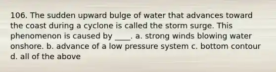 106. The sudden upward bulge of water that advances toward the coast during a cyclone is called the storm surge. This phenomenon is caused by ____. a. strong winds blowing water onshore. b. advance of a low pressure system c. bottom contour d. all of the above