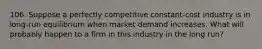 106. Suppose a perfectly competitive constant-cost industry is in long-run equilibrium when market demand increases. What will probably happen to a firm in this industry in the long run?