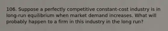 106. Suppose a perfectly competitive constant-cost industry is in long-run equilibrium when market demand increases. What will probably happen to a firm in this industry in the long run?