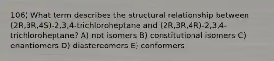 106) What term describes the structural relationship between (2R,3R,4S)-2,3,4-trichloroheptane and (2R,3R,4R)-2,3,4-trichloroheptane? A) not isomers B) constitutional isomers C) enantiomers D) diastereomers E) conformers