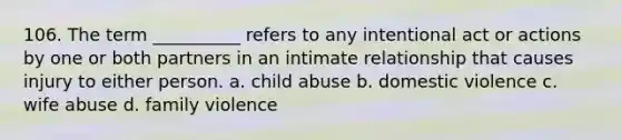 106. The term __________ refers to any intentional act or actions by one or both partners in an intimate relationship that causes injury to either person.​ a. ​child abuse b. ​domestic violence c. ​wife abuse d. ​family violence