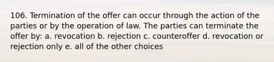 106. Termination of the offer can occur through the action of the parties or by the operation of law. The parties can terminate the offer by: a. revocation b. rejection c. counteroffer d. revocation or rejection only e. all of the other choices