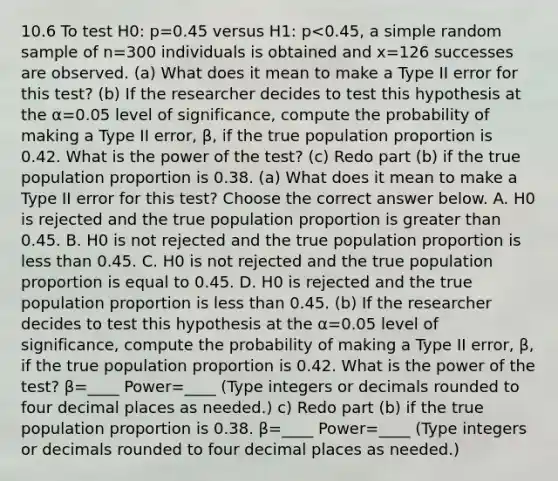 10.6 To test H0​: p=0.45 versus H1​: p<0.45​, a simple random sample of n=300 individuals is obtained and x=126 successes are observed. ​(a) What does it mean to make a Type II error for this​ test? ​(b) If the researcher decides to test this hypothesis at the α=0.05 level of​ significance, compute the probability of making a Type II​ error, β​, if the true population proportion is 0.42. What is the power of the​ test? ​(c) Redo part​ (b) if the true population proportion is 0.38. ​(a) What does it mean to make a Type II error for this​ test? Choose the correct answer below. A. H0 is rejected and the true population proportion is greater than 0.45. B. H0 is not rejected and the true population proportion is less than 0.45. C. H0 is not rejected and the true population proportion is equal to 0.45. D. H0 is rejected and the true population proportion is less than 0.45. (b) If the researcher decides to test this hypothesis at the α=0.05 level of​ significance, compute the probability of making a Type II​ error, β​, if the true population proportion is 0.42. What is the power of the​ test? β=____ Power=____ ​(Type integers or decimals rounded to four decimal places as​ needed.) c) Redo part​ (b) if the true population proportion is 0.38. β=____ Power=____ ​(Type integers or decimals rounded to four decimal places as​ needed.)