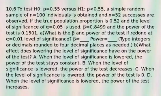 10.6 To test H0​: p=0.55 versus H1​: p<0.55​, a simple random sample of n=100 individuals is obtained and x=52 successes are observed. If the true population proportion is 0.52 and the level of significance of α=0.05 is​ used, β=0.8499 and the power of the test is 0.1501. a)What is the β and power of the test if redone at α=0.01 level of​ significance? β=____ Power=____ ​(Type integers or decimals rounded to four decimal places as​ needed.) b)What effect does lowering the level of significance have on the power of the​ test? A. When the level of significance is​ lowered, the power of the test stays constant. B. When the level of significance is​ lowered, the power of the test decreases. C. When the level of significance is​ lowered, the power of the test is 0. D. When the level of significance is​ lowered, the power of the test increases.