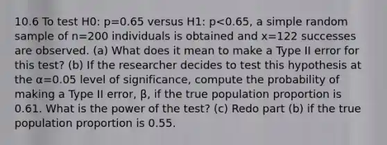 10.6 To test H0​: p=0.65 versus H1​: p<0.65​, a simple random sample of n=200 individuals is obtained and x=122 successes are observed. ​(a) What does it mean to make a Type II error for this​ test? ​(b) If the researcher decides to test this hypothesis at the α=0.05 level of​ significance, compute the probability of making a Type II​ error, β​, if the true population proportion is 0.61. What is the power of the​ test? ​(c) Redo part​ (b) if the true population proportion is 0.55. ​