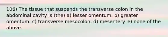 106) The tissue that suspends the transverse colon in the abdominal cavity is (the) a) lesser omentum. b) greater omentum. c) transverse mesocolon. d) mesentery. e) none of the above.