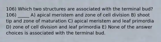 106) Which two structures are associated with the terminal bud? 106) _____ A) apical meristem and zone of cell division B) shoot tip and zone of maturation C) apical meristem and leaf primordia D) zone of cell division and leaf primordia E) None of the answer choices is associated with the terminal bud.