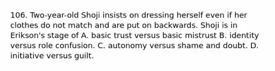 106. Two-year-old Shoji insists on dressing herself even if her clothes do not match and are put on backwards. Shoji is in Erikson's stage of A. basic trust versus basic mistrust B. identity versus role confusion. C. autonomy versus shame and doubt. D. initiative versus guilt.
