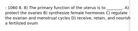 : 1060 8. 8) The primary function of the uterus is to ________. A) protect the ovaries B) synthesize female hormones C) regulate the ovarian and menstrual cycles D) receive, retain, and nourish a fertilized ovum