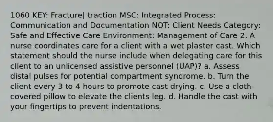 1060 KEY: Fracture| traction MSC: Integrated Process: Communication and Documentation NOT: Client Needs Category: Safe and Effective Care Environment: Management of Care 2. A nurse coordinates care for a client with a wet plaster cast. Which statement should the nurse include when delegating care for this client to an unlicensed assistive personnel (UAP)? a. Assess distal pulses for potential compartment syndrome. b. Turn the client every 3 to 4 hours to promote cast drying. c. Use a cloth-covered pillow to elevate the clients leg. d. Handle the cast with your fingertips to prevent indentations.