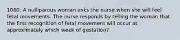 1060: A nulliparous woman asks the nurse when she will feel fetal movements. The nurse responds by telling the woman that the first recognition of fetal movement will occur at approximately which week of gestation?