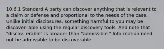 10.6.1 Standard A party can discover anything that is relevant to a claim or defense and proportional to the needs of the case. Unlike initial disclosures, something harmful to you may be discover- able using the regular discovery tools. And note that "discov- erable" is broader than "admissible." Information need not be admissible to be discoverable.