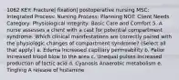 1062 KEY: Fracture| fixation| postoperative nursing MSC: Integrated Process: Nursing Process: Planning NOT: Client Needs Category: Physiological Integrity: Basic Care and Comfort 5. A nurse assesses a client with a cast for potential compartment syndrome. Which clinical manifestations are correctly paired with the physiologic changes of compartment syndrome? (Select all that apply.) a. Edema Increased capillary permeability b. Pallor Increased blood blow to the area c. Unequal pulses Increased production of lactic acid d. Cyanosis Anaerobic metabolism e. Tingling A release of histamine