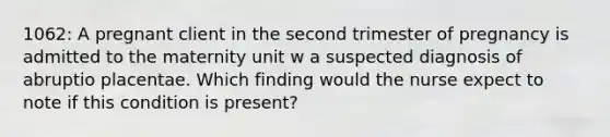 1062: A pregnant client in the second trimester of pregnancy is admitted to the maternity unit w a suspected diagnosis of abruptio placentae. Which finding would the nurse expect to note if this condition is present?