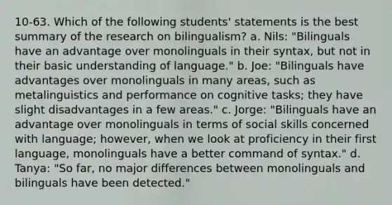 10-63. Which of the following students' statements is the best summary of the research on bilingualism? a. Nils: "Bilinguals have an advantage over monolinguals in their syntax, but not in their basic understanding of language." b. Joe: "Bilinguals have advantages over monolinguals in many areas, such as metalinguistics and performance on cognitive tasks; they have slight disadvantages in a few areas." c. Jorge: "Bilinguals have an advantage over monolinguals in terms of social skills concerned with language; however, when we look at proficiency in their first language, monolinguals have a better command of syntax." d. Tanya: "So far, no major differences between monolinguals and bilinguals have been detected."