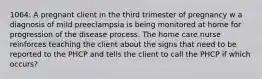 1064: A pregnant client in the third trimester of pregnancy w a diagnosis of mild preeclampsia is being monitored at home for progression of the disease process. The home care nurse reinforces teaching the client about the signs that need to be reported to the PHCP and tells the client to call the PHCP if which occurs?