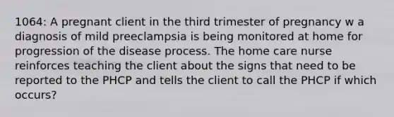 1064: A pregnant client in the third trimester of pregnancy w a diagnosis of mild preeclampsia is being monitored at home for progression of the disease process. The home care nurse reinforces teaching the client about the signs that need to be reported to the PHCP and tells the client to call the PHCP if which occurs?