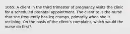 1065: A client in the third trimester of pregnancy visits the clinic for a scheduled prenatal appointment. The client tells the nurse that she frequently has leg cramps, primarily when she is reclining. On the basis of the client's complaint, which would the nurse do first?