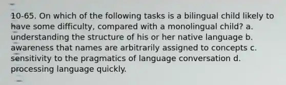 10-65. On which of the following tasks is a bilingual child likely to have some difficulty, compared with a monolingual child? a. understanding the structure of his or her native language b. awareness that names are arbitrarily assigned to concepts c. sensitivity to the pragmatics of language conversation d. processing language quickly.