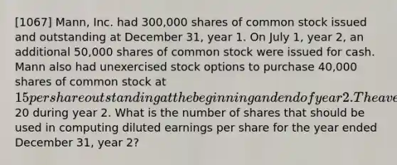 [1067] Mann, Inc. had 300,000 shares of common stock issued and outstanding at December 31, year 1. On July 1, year 2, an additional 50,000 shares of common stock were issued for cash. Mann also had unexercised stock options to purchase 40,000 shares of common stock at 15 per share outstanding at the beginning and end of year 2. The average market price of Mann's common stock was20 during year 2. What is the number of shares that should be used in computing diluted earnings per share for the year ended December 31, year 2?