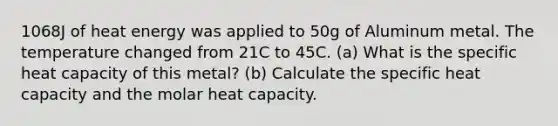 1068J of heat energy was applied to 50g of Aluminum metal. The temperature changed from 21C to 45C. (a) What is the specific heat capacity of this metal? (b) Calculate the specific heat capacity and the molar heat capacity.