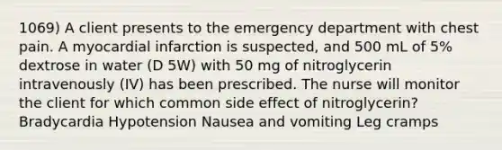 1069) A client presents to the emergency department with chest pain. A myocardial infarction is suspected, and 500 mL of 5% dextrose in water (D 5W) with 50 mg of nitroglycerin intravenously (IV) has been prescribed. The nurse will monitor the client for which common side effect of nitroglycerin? Bradycardia Hypotension Nausea and vomiting Leg cramps